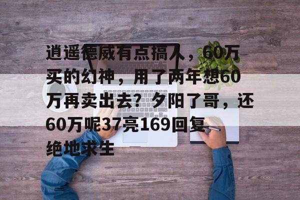 逍遥德威有点搞人，60万买的幻神，用了两年想60万再卖出去？夕阳了哥，还60万呢37亮169回复绝地求生的简单介绍